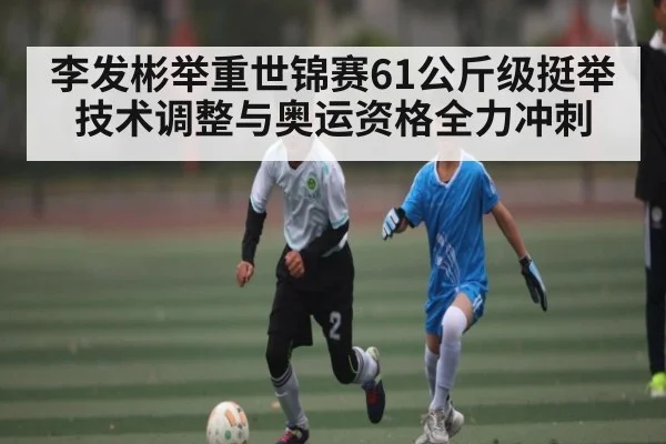 李发彬举重世锦赛61公斤级挺举技术调整与奥运资格全力冲刺